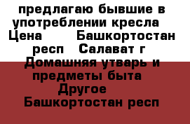 предлагаю бывшие в употреблении кресла › Цена ­ 1 - Башкортостан респ., Салават г. Домашняя утварь и предметы быта » Другое   . Башкортостан респ.